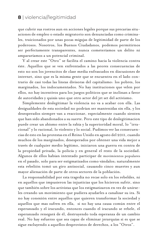 8| violencia//legitimidad  que cubrir sus rostros aun en acciones legales porque sus precarias situ. aciones de empleo o estado migratorio son denunciadas com crimina.  les, traicionados por unas pocas migajas de legitimidad de parte de los,  poderosos. Nosotros, los Buenos Ciudadanos, podemos permitirnos ser perfectamente transparentes, nunca cometeriamos un delito ni amparariamos a un potencial criminal  Y al erear este "Otro” se facilita el camino hacia ls violencia contra éste. Aquellos que se ven enfrentados a las peores consecuencias de esto no son los jovencitos de clase media enfrascados en discusiones de internet, sino que e la misma gente que se encucntra en el lado con.  0 de casi todas las lineas divisoras del capitalismo: los pobres, los marginados, los indocumentados. No hay instituciones que velen por ellos, no hay incentivos para los jucgos politicos que sc inclinan a favor de autoridsdes y quizis uno que otro actor del jet set del activismo. Simplemente deslegitimar 1a violencia no va a acabar con ella. Las desigualdades de esta sociedad no podrian sex mantenidas sin ella, y los. desesperados siempre van a reaccionar, especialmente cuando sienten que han sido abandonados a su sucrte. Pero este tipo de deslegitimacion pucde crear un sbismo entre la rabia y la superioridad moral, lo “irra. cional” ylo racional, lo violento y lo social. Pudimos ver las consceuen: cias de esto en las protestas en ¢l Reino Unido en agosto del 2011, cuando muchos de los marginados, desesperados por obtener una vida mejor a través de cualquier medio legitimo, iniciaron una guerra en contra de  Ia propicdad privada, la pols  y en general el resto de la socicdad. Algunos de ellos habian intentado participar de movimientos populares en el pasado, solo para ser estigmatizados como vindalos; naturalmente esta rebelion tomé un giro antisocial, causando cinco muertes y aun mayor alienacién de parte de otros sectores de la poblacién.  La responsabilidad por esta tragedia no recae solo en los rebeldes, ni en aquellos que impusieron las injusticias que los hicicron suffir, sino que también sobre los activistas que los estigmatizaron en vez de unirse. les creando un movimiento que pudicra ayudarles a canalizar su ira. i 510 hay conexion entre aquellos que quicren transformar la sacicdad y. aquellos que mas sufren en clla, si no hay una causa comin entre | esperanzado y el iracundo, entonces cuando el iracundo s rebele, cl esperanzado rencgard de ¢, destruyendo toda esperanza de un cambio  real. No hay esfucrzo que sea capaz de climinar jerarquias si es que se  sigue excluyendo a aquellos desprovistos de derechos, a los "Otros 
